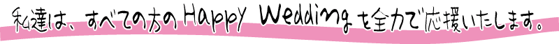 私達は、すべての方の　Happy Wedding　を全力で応援いたします。